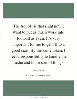 The trouble is that right now I want to put as much work into football as I can. It’s very important for me to get off to a good start. By the same token, I feel a responsibility to handle the media and those sort of things Picture Quote #1