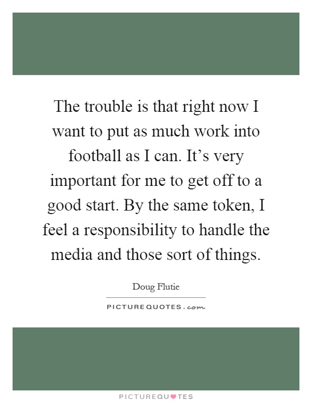 The trouble is that right now I want to put as much work into football as I can. It's very important for me to get off to a good start. By the same token, I feel a responsibility to handle the media and those sort of things Picture Quote #1
