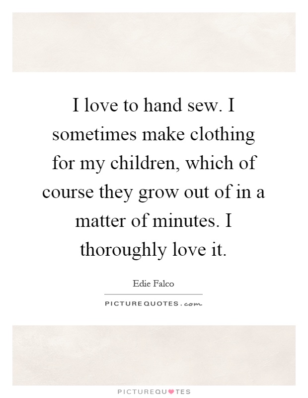 I love to hand sew. I sometimes make clothing for my children, which of course they grow out of in a matter of minutes. I thoroughly love it Picture Quote #1