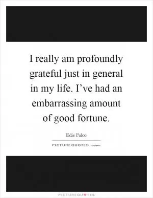 I really am profoundly grateful just in general in my life. I’ve had an embarrassing amount of good fortune Picture Quote #1