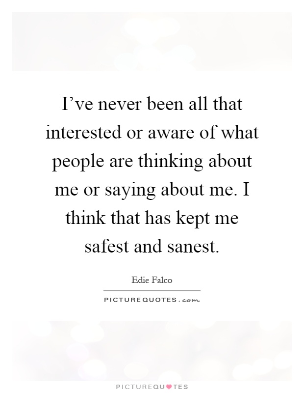 I've never been all that interested or aware of what people are thinking about me or saying about me. I think that has kept me safest and sanest Picture Quote #1