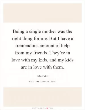 Being a single mother was the right thing for me. But I have a tremendous amount of help from my friends. They’re in love with my kids, and my kids are in love with them Picture Quote #1