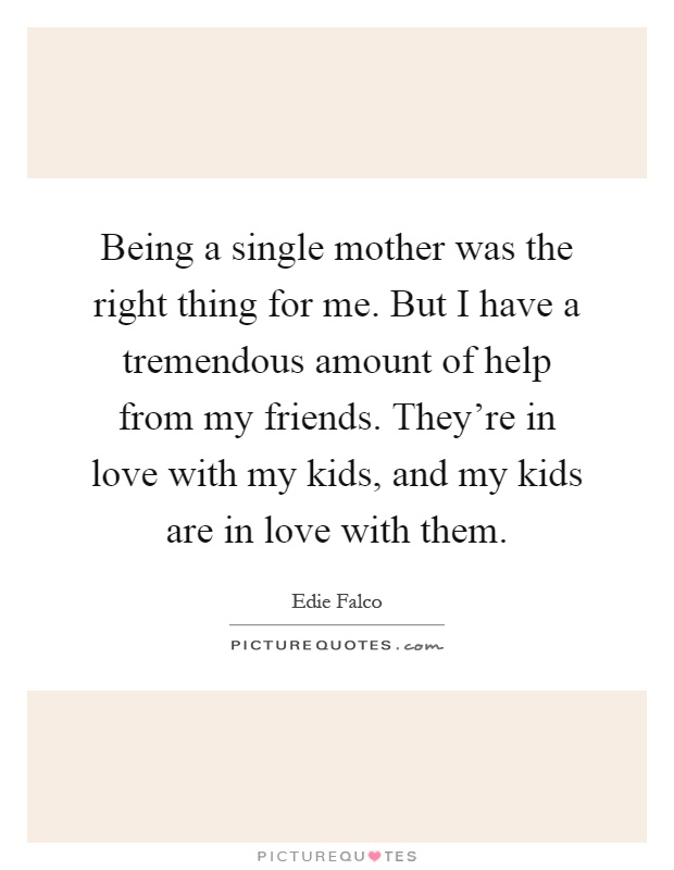 Being a single mother was the right thing for me. But I have a tremendous amount of help from my friends. They're in love with my kids, and my kids are in love with them Picture Quote #1