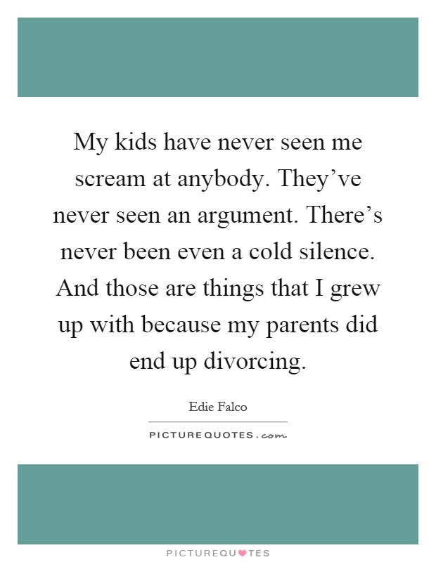 My kids have never seen me scream at anybody. They've never seen an argument. There's never been even a cold silence. And those are things that I grew up with because my parents did end up divorcing Picture Quote #1