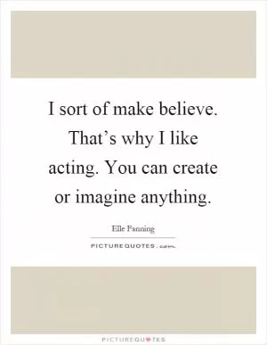 I sort of make believe. That’s why I like acting. You can create or imagine anything Picture Quote #1