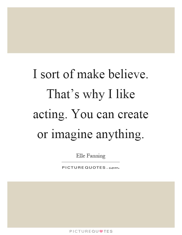 I sort of make believe. That's why I like acting. You can create or imagine anything Picture Quote #1
