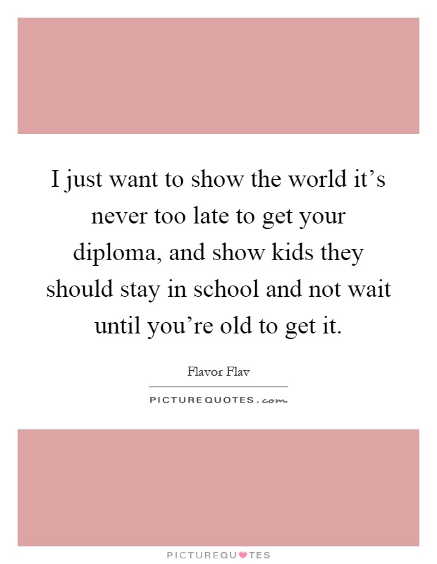 I just want to show the world it's never too late to get your diploma, and show kids they should stay in school and not wait until you're old to get it Picture Quote #1