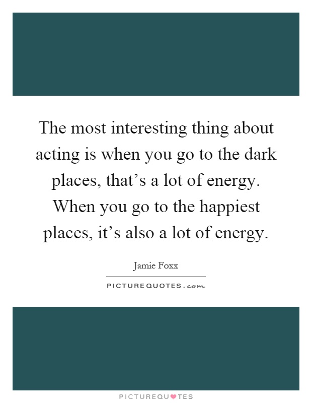 The most interesting thing about acting is when you go to the dark places, that's a lot of energy. When you go to the happiest places, it's also a lot of energy Picture Quote #1