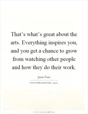 That’s what’s great about the arts. Everything inspires you, and you get a chance to grow from watching other people and how they do their work Picture Quote #1