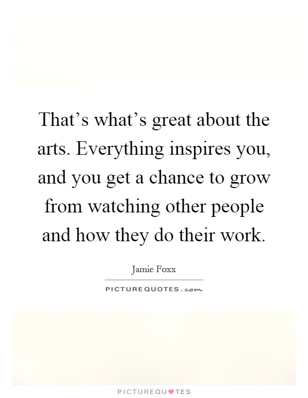 That's what's great about the arts. Everything inspires you, and you get a chance to grow from watching other people and how they do their work Picture Quote #1