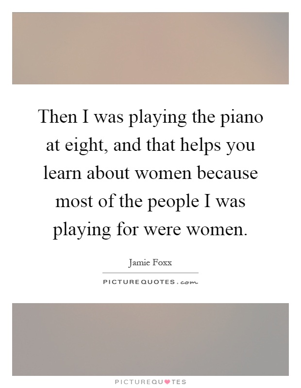 Then I was playing the piano at eight, and that helps you learn about women because most of the people I was playing for were women Picture Quote #1
