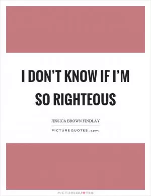 I don’t know if I’m so righteous Picture Quote #1