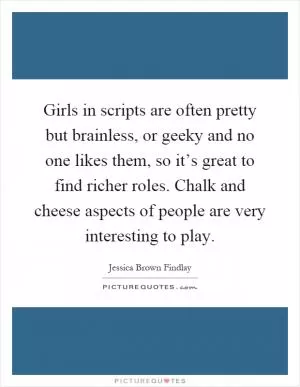 Girls in scripts are often pretty but brainless, or geeky and no one likes them, so it’s great to find richer roles. Chalk and cheese aspects of people are very interesting to play Picture Quote #1