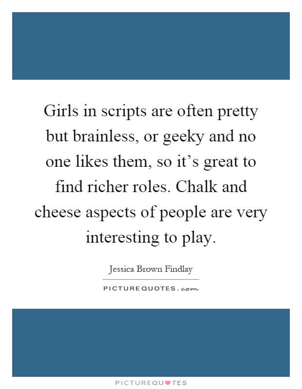Girls in scripts are often pretty but brainless, or geeky and no one likes them, so it's great to find richer roles. Chalk and cheese aspects of people are very interesting to play Picture Quote #1