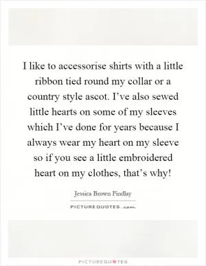 I like to accessorise shirts with a little ribbon tied round my collar or a country style ascot. I’ve also sewed little hearts on some of my sleeves which I’ve done for years because I always wear my heart on my sleeve so if you see a little embroidered heart on my clothes, that’s why! Picture Quote #1