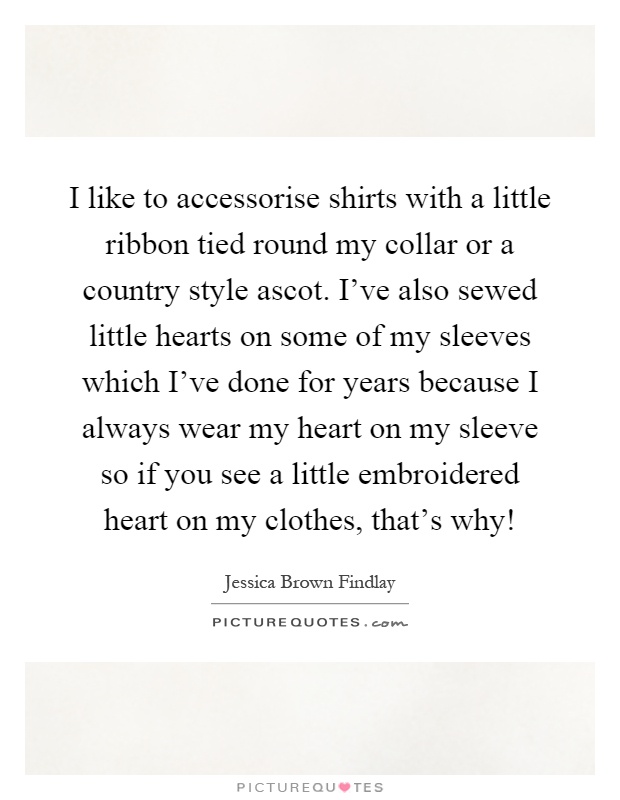 I like to accessorise shirts with a little ribbon tied round my collar or a country style ascot. I've also sewed little hearts on some of my sleeves which I've done for years because I always wear my heart on my sleeve so if you see a little embroidered heart on my clothes, that's why! Picture Quote #1