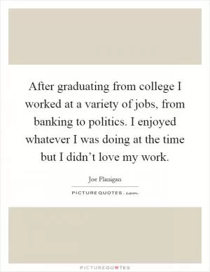 After graduating from college I worked at a variety of jobs, from banking to politics. I enjoyed whatever I was doing at the time but I didn’t love my work Picture Quote #1