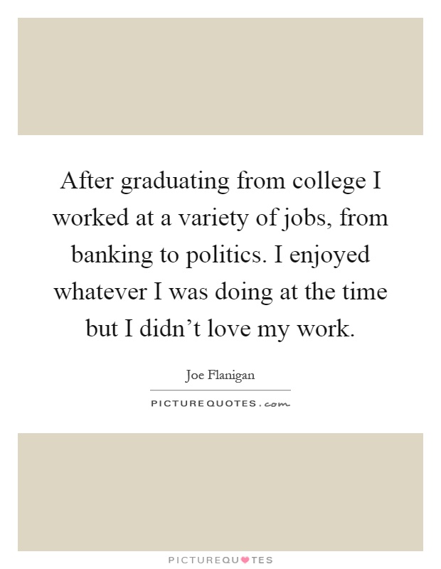 After graduating from college I worked at a variety of jobs, from banking to politics. I enjoyed whatever I was doing at the time but I didn't love my work Picture Quote #1