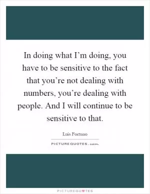 In doing what I’m doing, you have to be sensitive to the fact that you’re not dealing with numbers, you’re dealing with people. And I will continue to be sensitive to that Picture Quote #1