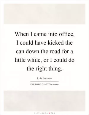 When I came into office, I could have kicked the can down the road for a little while, or I could do the right thing Picture Quote #1
