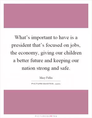 What’s important to have is a president that’s focused on jobs, the economy, giving our children a better future and keeping our nation strong and safe Picture Quote #1