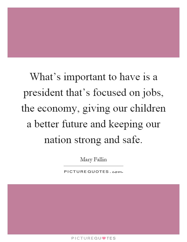 What's important to have is a president that's focused on jobs, the economy, giving our children a better future and keeping our nation strong and safe Picture Quote #1