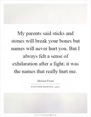 My parents said sticks and stones will break your bones but names will never hurt you. But I always felt a sense of exhilaration after a fight; it was the names that really hurt me Picture Quote #1