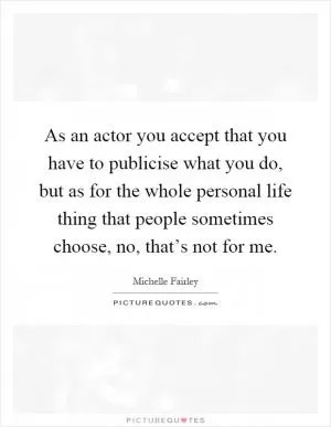 As an actor you accept that you have to publicise what you do, but as for the whole personal life thing that people sometimes choose, no, that’s not for me Picture Quote #1