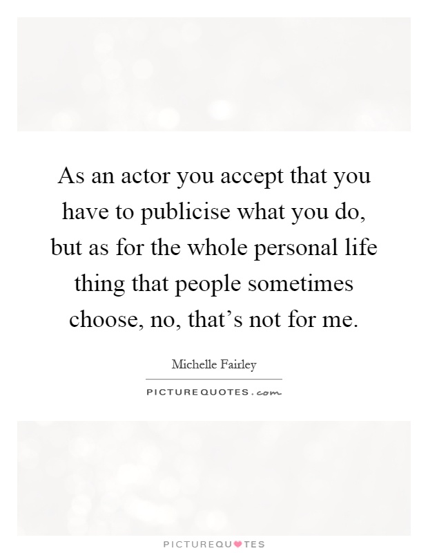 As an actor you accept that you have to publicise what you do, but as for the whole personal life thing that people sometimes choose, no, that's not for me Picture Quote #1