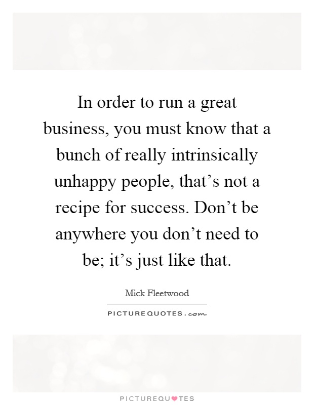 In order to run a great business, you must know that a bunch of really intrinsically unhappy people, that's not a recipe for success. Don't be anywhere you don't need to be; it's just like that Picture Quote #1