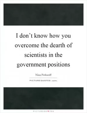 I don’t know how you overcome the dearth of scientists in the government positions Picture Quote #1