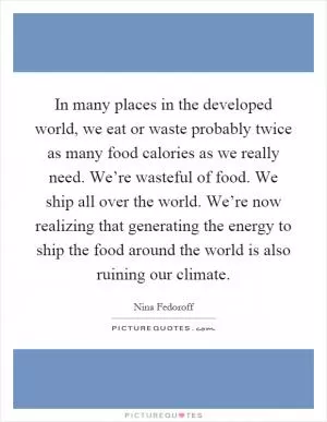 In many places in the developed world, we eat or waste probably twice as many food calories as we really need. We’re wasteful of food. We ship all over the world. We’re now realizing that generating the energy to ship the food around the world is also ruining our climate Picture Quote #1