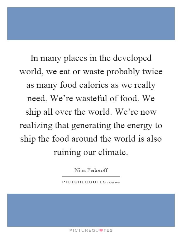 In many places in the developed world, we eat or waste probably twice as many food calories as we really need. We're wasteful of food. We ship all over the world. We're now realizing that generating the energy to ship the food around the world is also ruining our climate Picture Quote #1