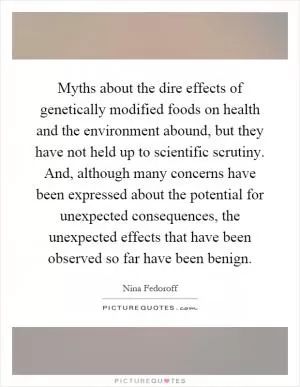 Myths about the dire effects of genetically modified foods on health and the environment abound, but they have not held up to scientific scrutiny. And, although many concerns have been expressed about the potential for unexpected consequences, the unexpected effects that have been observed so far have been benign Picture Quote #1