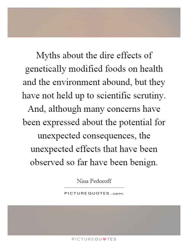 Myths about the dire effects of genetically modified foods on health and the environment abound, but they have not held up to scientific scrutiny. And, although many concerns have been expressed about the potential for unexpected consequences, the unexpected effects that have been observed so far have been benign Picture Quote #1