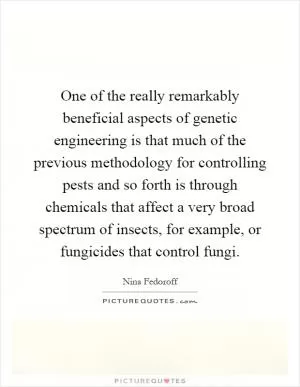 One of the really remarkably beneficial aspects of genetic engineering is that much of the previous methodology for controlling pests and so forth is through chemicals that affect a very broad spectrum of insects, for example, or fungicides that control fungi Picture Quote #1