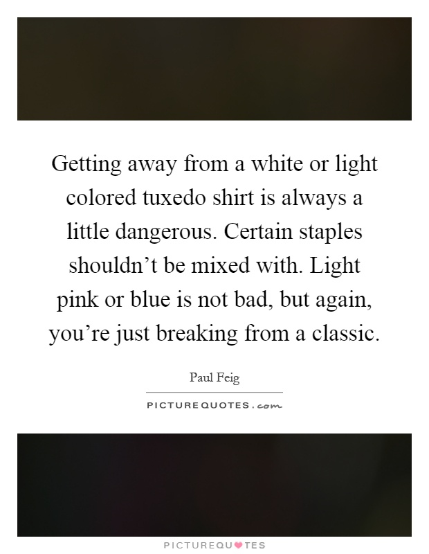 Getting away from a white or light colored tuxedo shirt is always a little dangerous. Certain staples shouldn't be mixed with. Light pink or blue is not bad, but again, you're just breaking from a classic Picture Quote #1