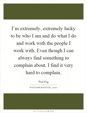 I’m extremely, extremely lucky to be who I am and do what I do and work with the people I work with. Even though I can always find something to complain about, I find it very hard to complain Picture Quote #1