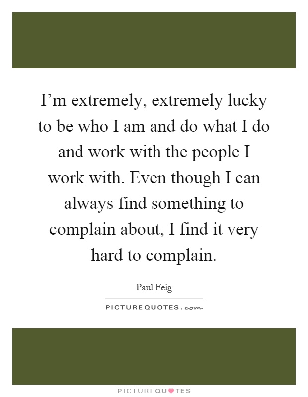 I'm extremely, extremely lucky to be who I am and do what I do and work with the people I work with. Even though I can always find something to complain about, I find it very hard to complain Picture Quote #1