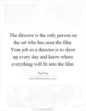 The director is the only person on the set who has seen the film. Your job as a director is to show up every day and know where everything will fit into the film Picture Quote #1