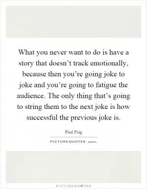 What you never want to do is have a story that doesn’t track emotionally, because then you’re going joke to joke and you’re going to fatigue the audience. The only thing that’s going to string them to the next joke is how successful the previous joke is Picture Quote #1