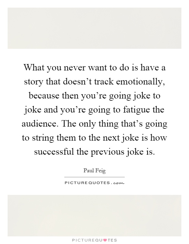 What you never want to do is have a story that doesn't track emotionally, because then you're going joke to joke and you're going to fatigue the audience. The only thing that's going to string them to the next joke is how successful the previous joke is Picture Quote #1