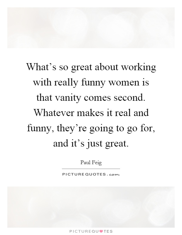 What's so great about working with really funny women is that vanity comes second. Whatever makes it real and funny, they're going to go for, and it's just great Picture Quote #1