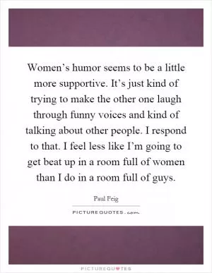 Women’s humor seems to be a little more supportive. It’s just kind of trying to make the other one laugh through funny voices and kind of talking about other people. I respond to that. I feel less like I’m going to get beat up in a room full of women than I do in a room full of guys Picture Quote #1