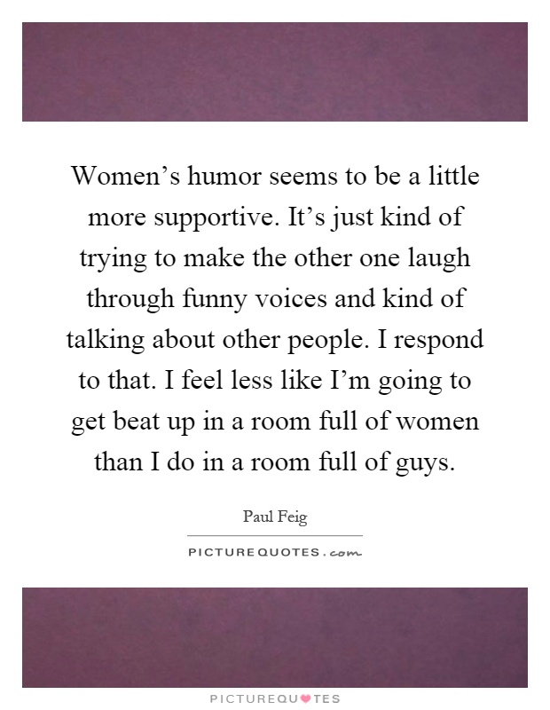 Women's humor seems to be a little more supportive. It's just kind of trying to make the other one laugh through funny voices and kind of talking about other people. I respond to that. I feel less like I'm going to get beat up in a room full of women than I do in a room full of guys Picture Quote #1