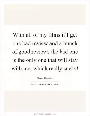 With all of my films if I get one bad review and a bunch of good reviews the bad one is the only one that will stay with me, which really sucks! Picture Quote #1