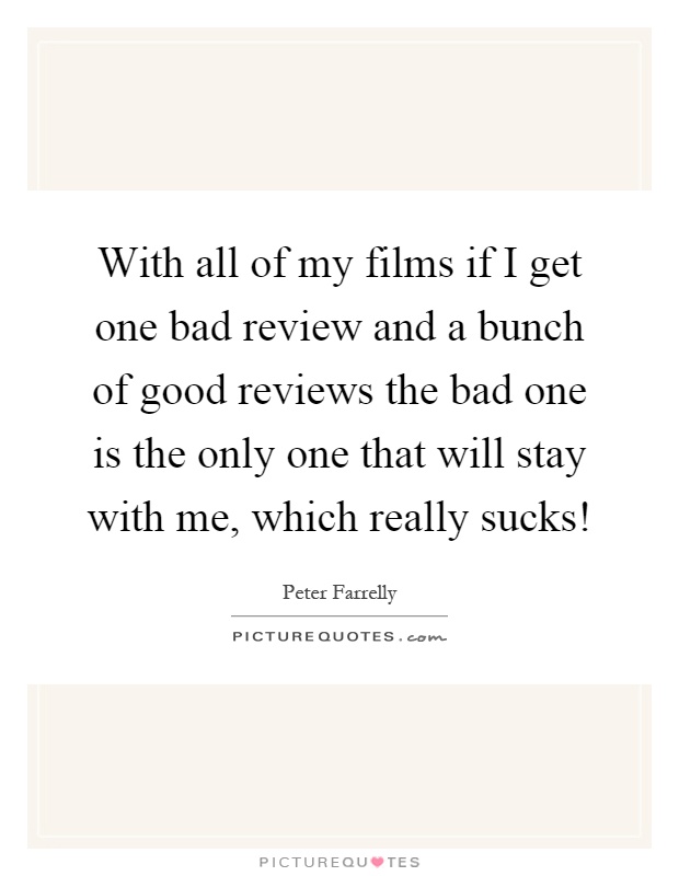 With all of my films if I get one bad review and a bunch of good reviews the bad one is the only one that will stay with me, which really sucks! Picture Quote #1