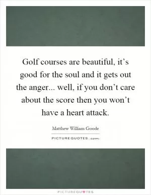 Golf courses are beautiful, it’s good for the soul and it gets out the anger... well, if you don’t care about the score then you won’t have a heart attack Picture Quote #1