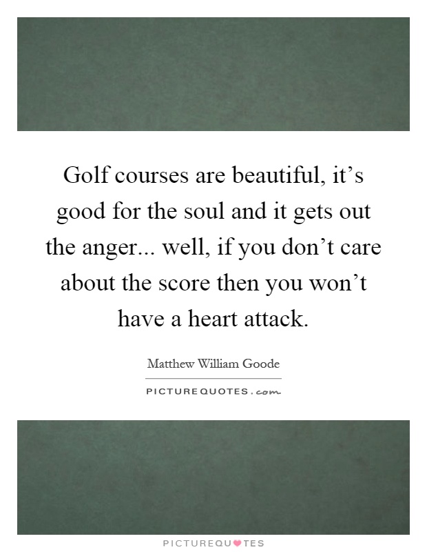 Golf courses are beautiful, it's good for the soul and it gets out the anger... well, if you don't care about the score then you won't have a heart attack Picture Quote #1