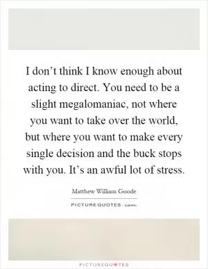 I don’t think I know enough about acting to direct. You need to be a slight megalomaniac, not where you want to take over the world, but where you want to make every single decision and the buck stops with you. It’s an awful lot of stress Picture Quote #1